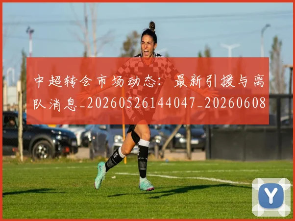 中超转会市场动态：最新引援与离队消息_20260526144047_20260608142335