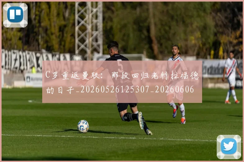C罗重返曼联：那段回归老特拉福德的日子_20260526125307_20260606165506