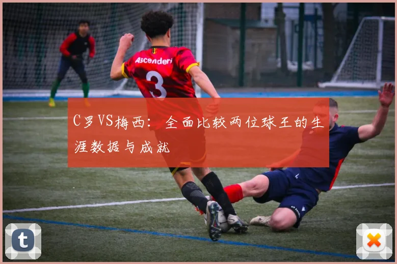 C罗VS梅西:全面比较两位球王的生涯数据与成就