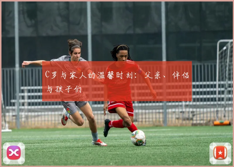 C罗与家人的温馨时刻：父亲、伴侣与孩子们