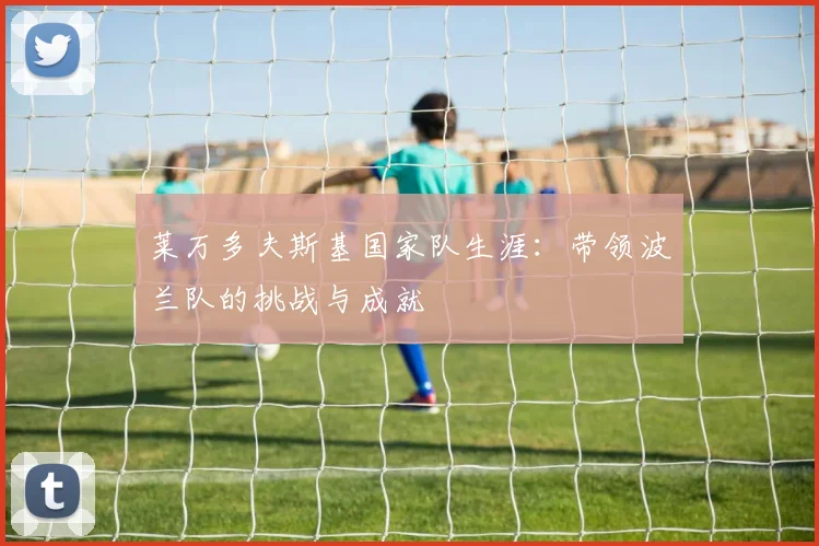 莱万多夫斯基国家队生涯:带领波兰队的挑战与成就