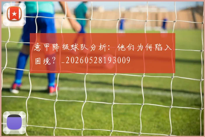 意甲降级球队分析：他们为何陷入困境？_20260528193009