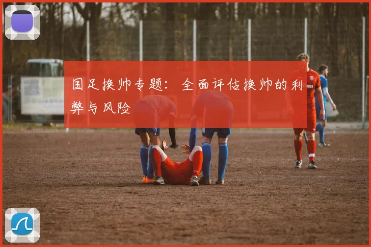 国足换帅专题:全面评估换帅的利弊与风险
