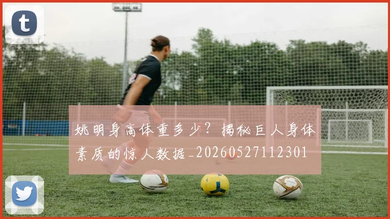 姚明身高体重多少?揭秘巨人身体素质的惊人数据_20260527112301