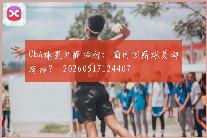 CBA球星年薪排行:国内顶薪球员都有谁?_20260517124407