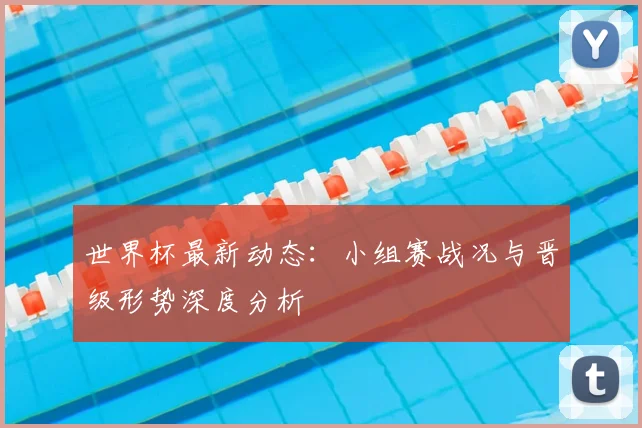 世界杯最新动态：小组赛战况与晋级形势深度分析