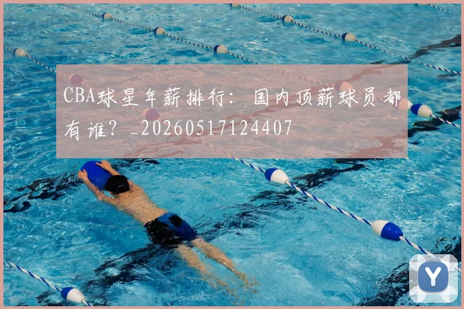 CBA球星年薪排行:国内顶薪球员都有谁?_20260517124407