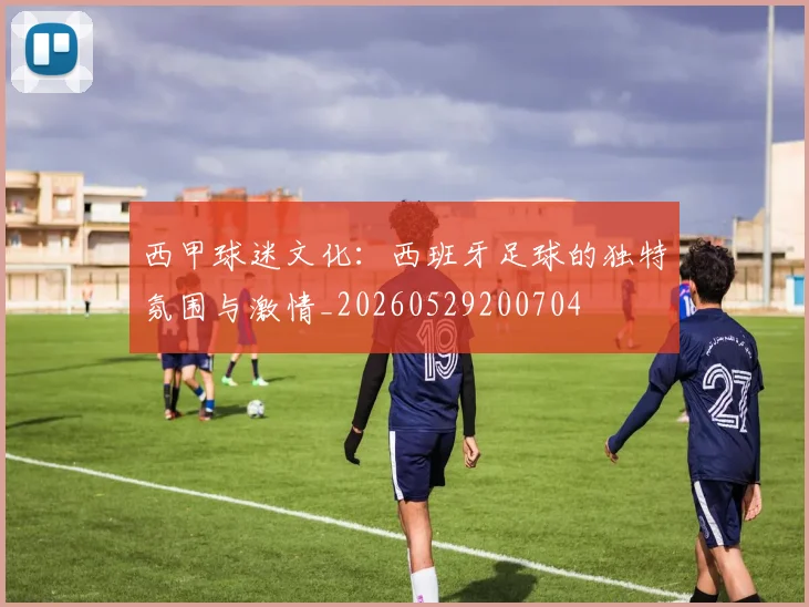 西甲球迷文化：西班牙足球的独特氛围与激情_20260529200704