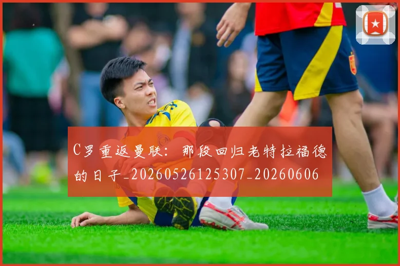 C罗重返曼联：那段回归老特拉福德的日子_20260526125307_20260606165506