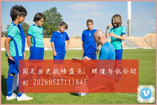 国足历史战绩盘点:辉煌与低谷时刻_20260527111845